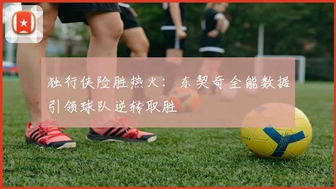 独行侠险胜热火：东契奇全能数据引领球队逆转取胜