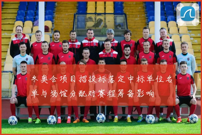 冬奥会项目招投标落定中标单位名单与场馆分配对赛程筹备影响