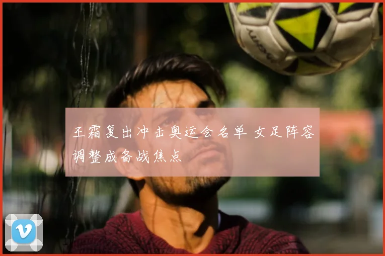 王霜复出冲击奥运会名单 女足阵容调整成备战焦点