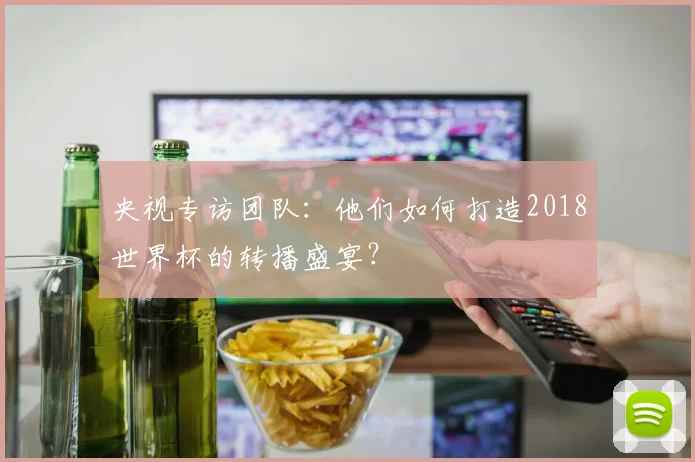 央视专访团队：他们如何打造2018世界杯的转播盛宴？