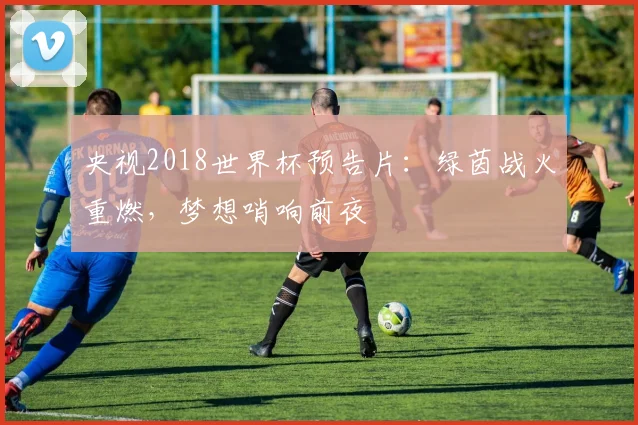 央视2018世界杯预告片：绿茵战火重燃，梦想哨响前夜