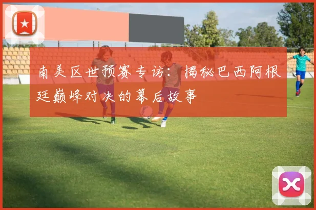 南美区世预赛专访：揭秘巴西阿根廷巅峰对决的幕后故事