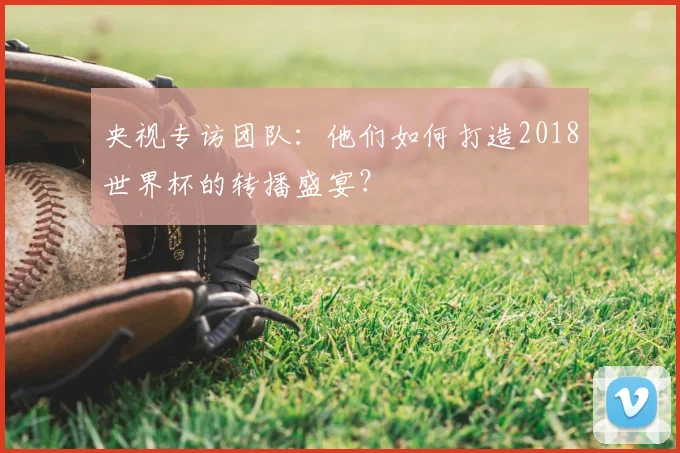 央视专访团队：他们如何打造2018世界杯的转播盛宴？