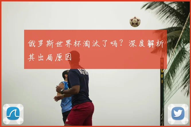 俄罗斯世界杯淘汰了吗?深度解析其出局原因