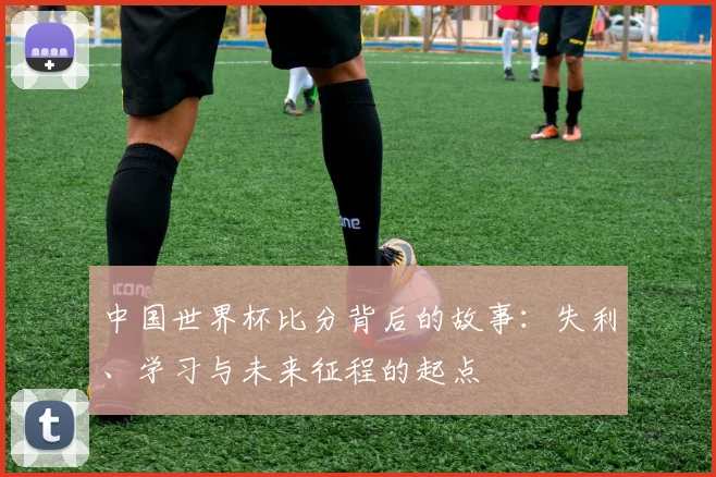 中国世界杯比分背后的故事：失利、学习与未来征程的起点