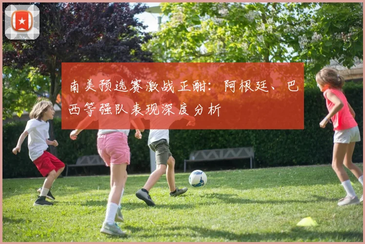 南美预选赛激战正酣：阿根廷、巴西等强队表现深度分析