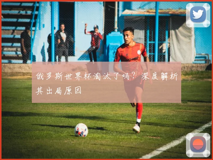 俄罗斯世界杯淘汰了吗?深度解析其出局原因