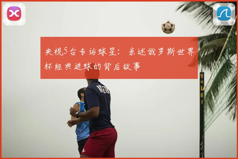 央视5台专访球星：亲述俄罗斯世界杯经典进球的背后故事