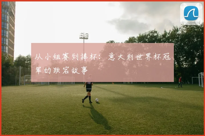 从小组赛到捧杯：意大利世界杯冠军的跌宕故事